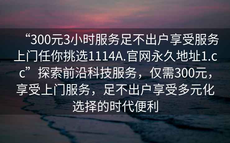 “300元3小時(shí)服務(wù)足不出戶享受服務(wù)上門任你挑選1114A.官網(wǎng)永久地址1.cc”探索前沿科技服務(wù)，僅需300元，享受上門服務(wù)，足不出戶享受多元化選擇的時(shí)代便利
