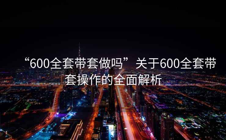 “600全套帶套做嗎”關(guān)于600全套帶套操作的全面解析