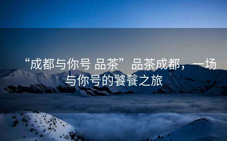 “成都與你號 品茶”品茶成都，一場與你號的饕餮之旅