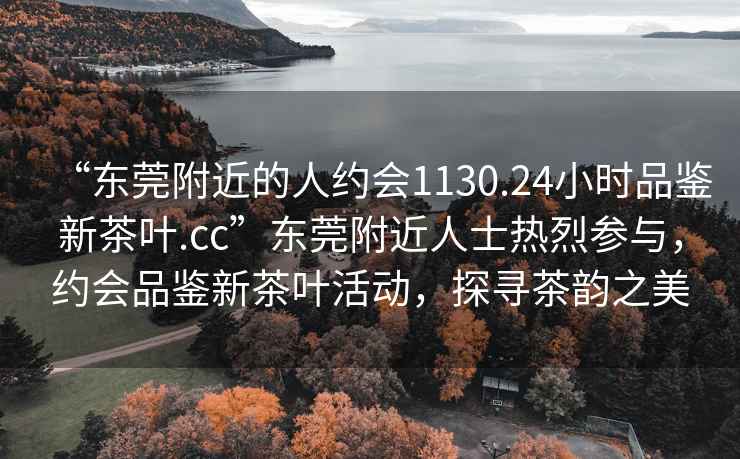 “東莞附近的人約會(huì)1130.24小時(shí)品鑒新茶葉.cc”東莞附近人士熱烈參與，約會(huì)品鑒新茶葉活動(dòng)，探尋茶韻之美
