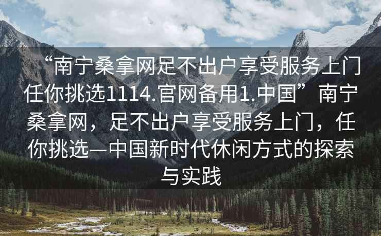 “南寧桑拿網(wǎng)足不出戶享受服務(wù)上門任你挑選1114.官網(wǎng)備用1.中國”南寧桑拿網(wǎng)，足不出戶享受服務(wù)上門，任你挑選—中國新時代休閑方式的探索與實踐