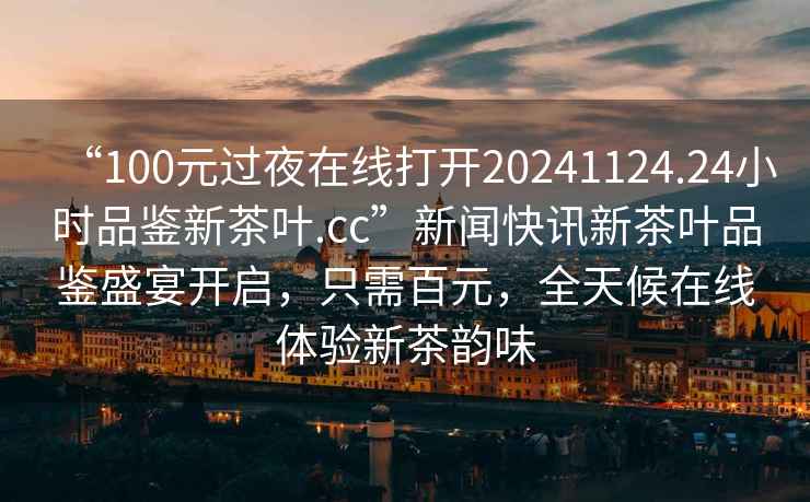 “100元過(guò)夜在線(xiàn)打開(kāi)20241124.24小時(shí)品鑒新茶葉.cc”新聞快訊新茶葉品鑒盛宴開(kāi)啟，只需百元，全天候在線(xiàn)體驗(yàn)新茶韻味