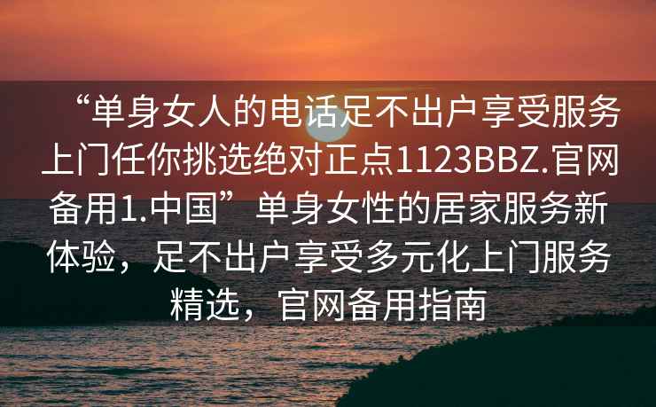 “單身女人的電話足不出戶享受服務(wù)上門任你挑選絕對正點1123BBZ.官網(wǎng)備用1.中國”單身女性的居家服務(wù)新體驗，足不出戶享受多元化上門服務(wù)精選，官網(wǎng)備用指南