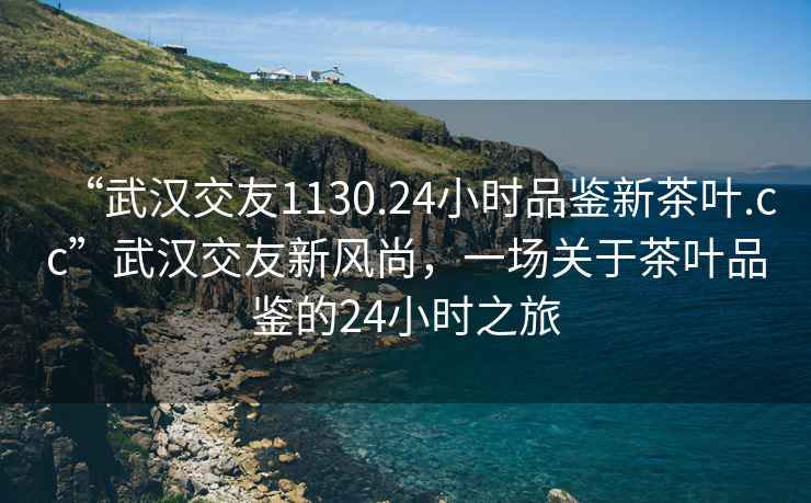 “武漢交友1130.24小時(shí)品鑒新茶葉.cc”武漢交友新風(fēng)尚，一場(chǎng)關(guān)于茶葉品鑒的24小時(shí)之旅