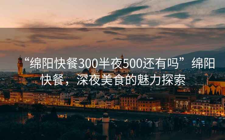 “綿陽(yáng)快餐300半夜500還有嗎”綿陽(yáng)快餐，深夜美食的魅力探索