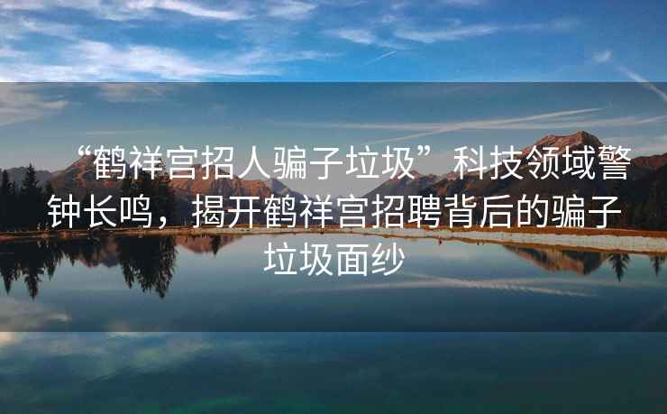 “鶴祥宮招人騙子垃圾”科技領(lǐng)域警鐘長(zhǎng)鳴，揭開(kāi)鶴祥宮招聘背后的騙子垃圾面紗
