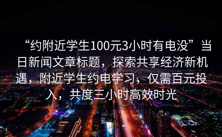 “約附近學(xué)生100元3小時(shí)有電沒(méi)”當(dāng)日新聞文章標(biāo)題，探索共享經(jīng)濟(jì)新機(jī)遇，附近學(xué)生約電學(xué)習(xí)，僅需百元投入，共度三小時(shí)高效時(shí)光