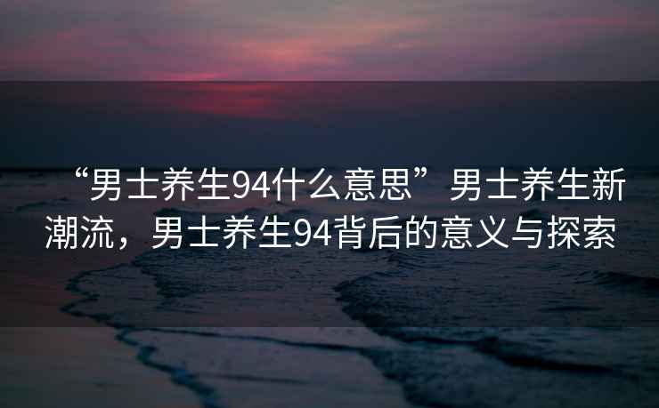 “男士養(yǎng)生94什么意思”男士養(yǎng)生新潮流，男士養(yǎng)生94背后的意義與探索