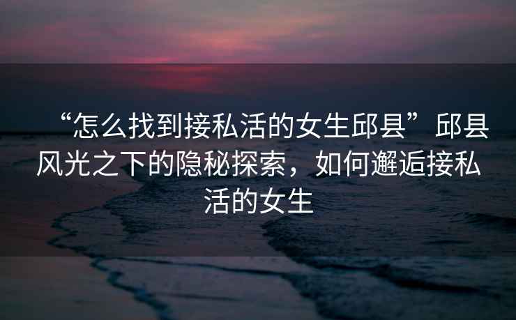 “怎么找到接私活的女生邱縣”邱縣風光之下的隱秘探索，如何邂逅接私活的女生
