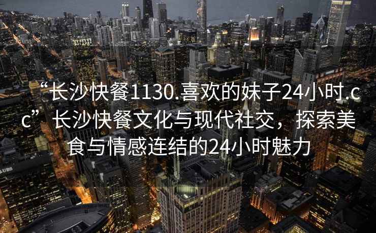 “長(zhǎng)沙快餐1130.喜歡的妹子24小時(shí).cc”長(zhǎng)沙快餐文化與現(xiàn)代社交，探索美食與情感連結(jié)的24小時(shí)魅力