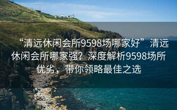 “清遠(yuǎn)休閑會(huì)所9598場(chǎng)哪家好”清遠(yuǎn)休閑會(huì)所哪家強(qiáng)？深度解析9598場(chǎng)所優(yōu)劣，帶你領(lǐng)略最佳之選