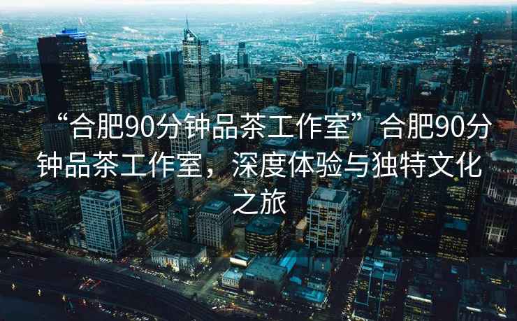 “合肥90分鐘品茶工作室”合肥90分鐘品茶工作室，深度體驗與獨特文化之旅