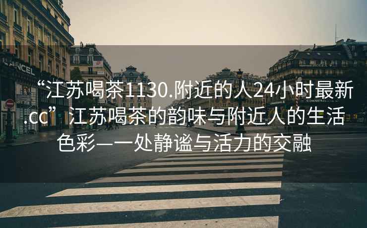 “江蘇喝茶1130.附近的人24小時最新.cc”江蘇喝茶的韻味與附近人的生活色彩—一處靜謐與活力的交融
