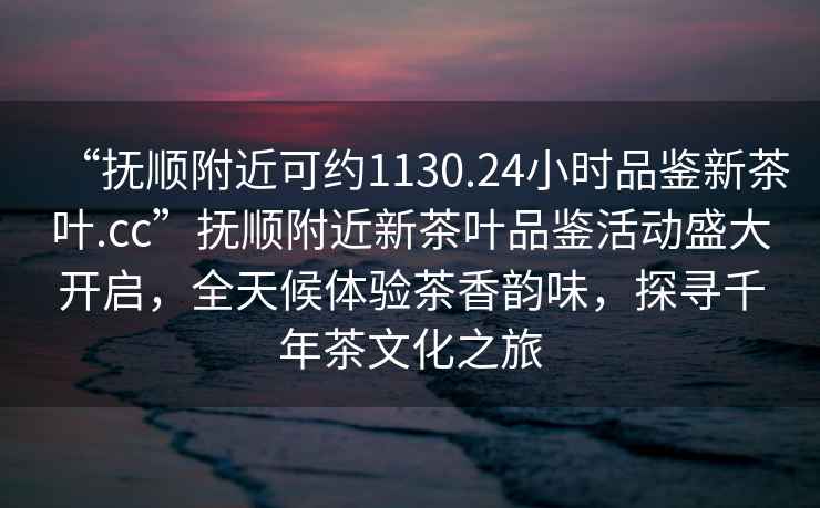 “撫順附近可約1130.24小時品鑒新茶葉.cc”撫順附近新茶葉品鑒活動盛大開啟，全天候體驗茶香韻味，探尋千年茶文化之旅
