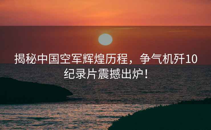 揭秘中國空軍輝煌歷程，爭氣機殲10紀錄片震撼出爐！