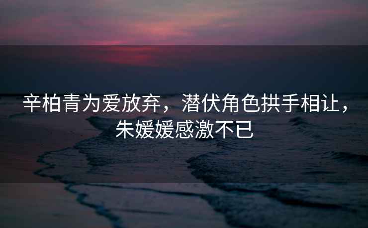 辛柏青為愛放棄，潛伏角色拱手相讓，朱媛媛感激不已