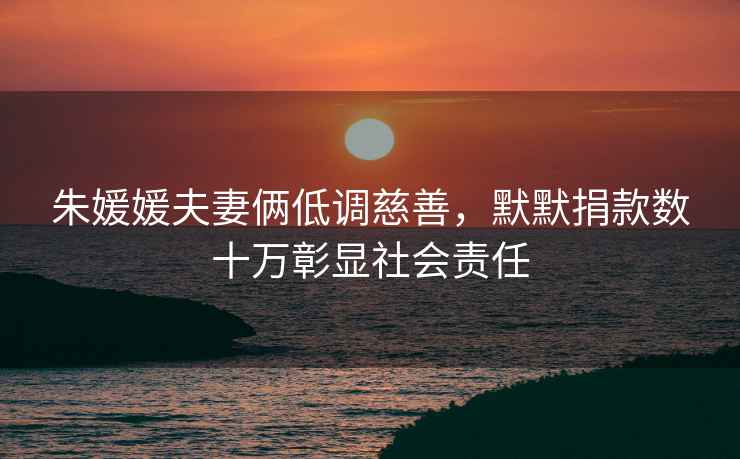 朱媛媛夫妻倆低調(diào)慈善，默默捐款數(shù)十萬(wàn)彰顯社會(huì)責(zé)任