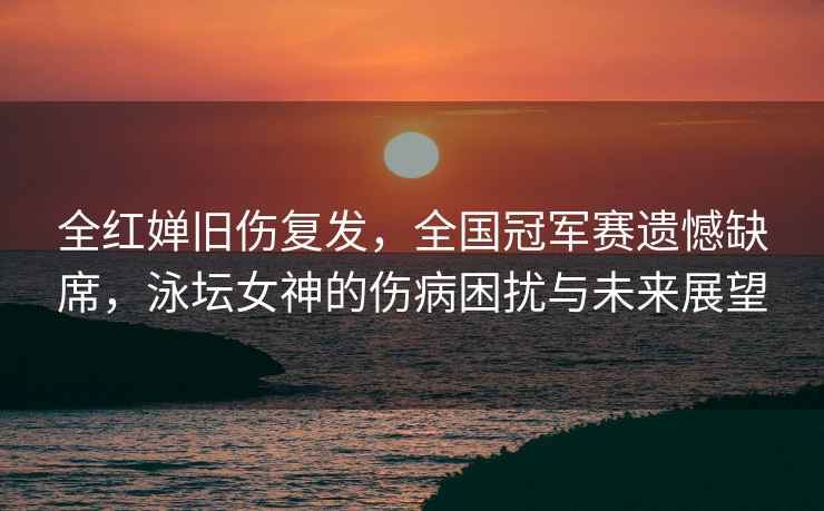 全紅嬋舊傷復(fù)發(fā)，全國(guó)冠軍賽遺憾缺席，泳壇女神的傷病困擾與未來展望