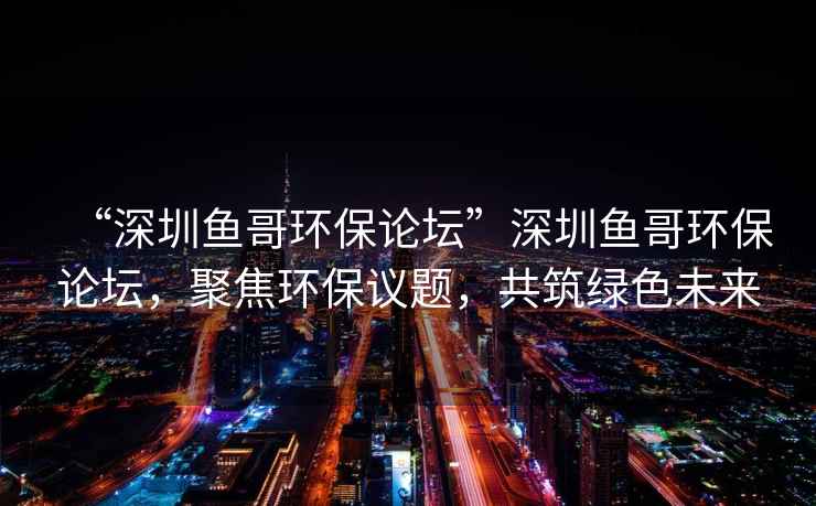 “深圳魚哥環(huán)保論壇”深圳魚哥環(huán)保論壇，聚焦環(huán)保議題，共筑綠色未來