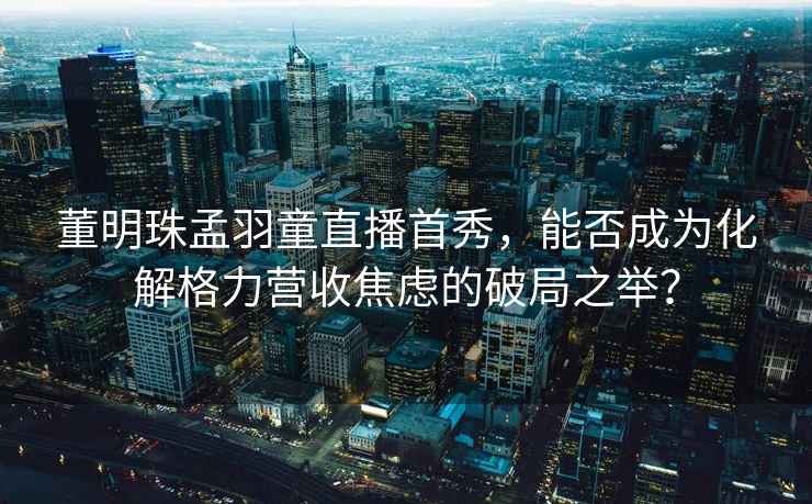 董明珠孟羽童直播首秀，能否成為化解格力營收焦慮的破局之舉？