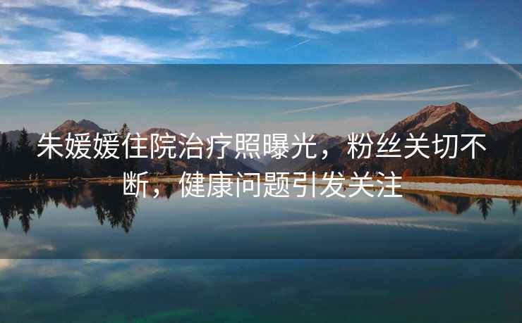 朱媛媛住院治療照曝光，粉絲關(guān)切不斷，健康問(wèn)題引發(fā)關(guān)注