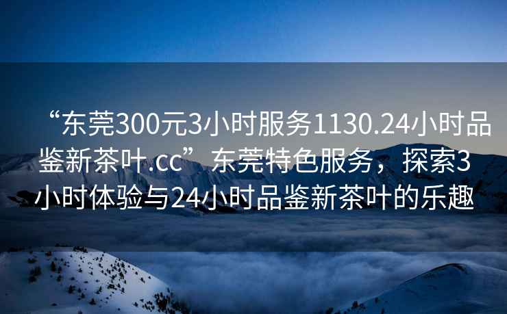 “東莞300元3小時(shí)服務(wù)1130.24小時(shí)品鑒新茶葉.cc”東莞特色服務(wù)，探索3小時(shí)體驗(yàn)與24小時(shí)品鑒新茶葉的樂(lè)趣