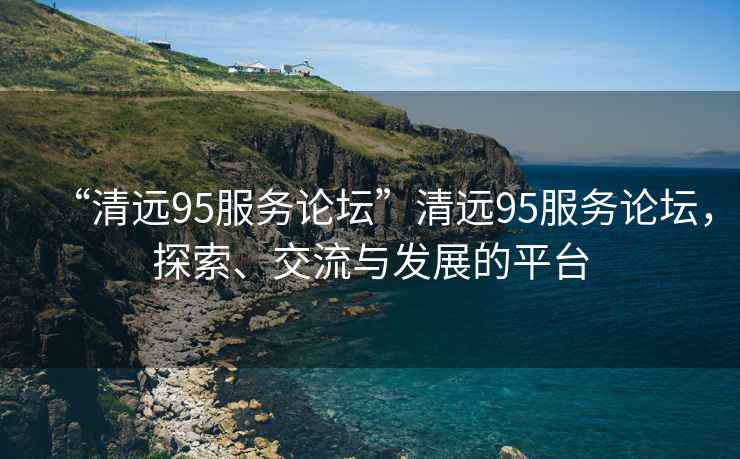 “清遠(yuǎn)95服務(wù)論壇”清遠(yuǎn)95服務(wù)論壇，探索、交流與發(fā)展的平臺(tái)