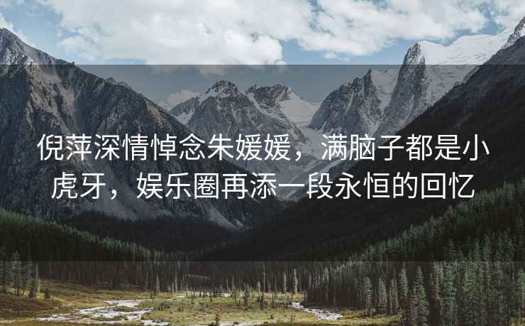倪萍深情悼念朱媛媛，滿腦子都是小虎牙，娛樂(lè)圈再添一段永恒的回憶