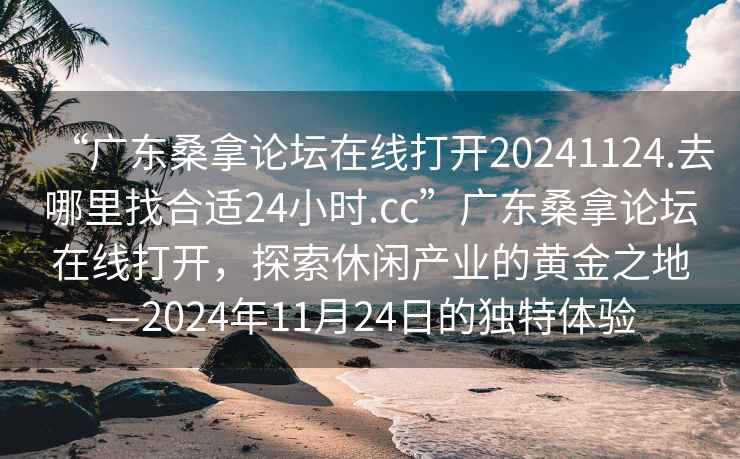 “廣東桑拿論壇在線打開20241124.去哪里找合適24小時(shí).cc”廣東桑拿論壇在線打開，探索休閑產(chǎn)業(yè)的黃金之地—2024年11月24日的獨(dú)特體驗(yàn)