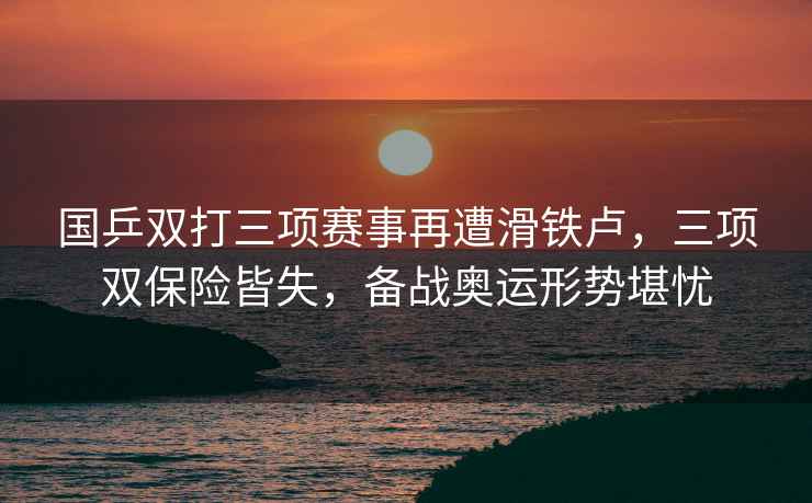 國乒雙打三項賽事再遭滑鐵盧，三項雙保險皆失，備戰(zhàn)奧運形勢堪憂