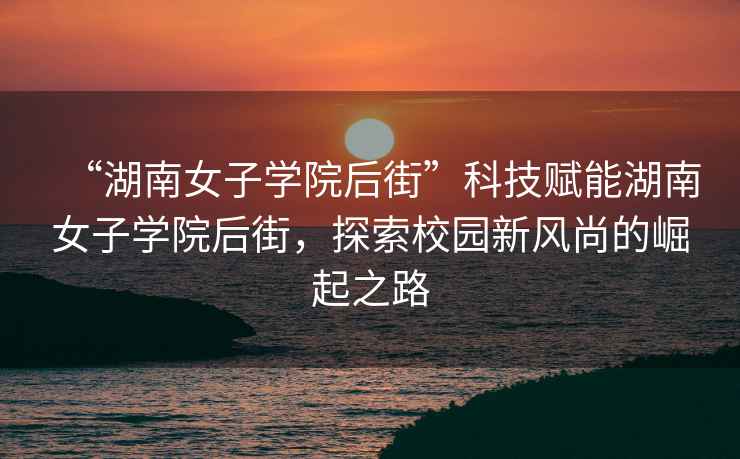 “湖南女子學(xué)院后街”科技賦能湖南女子學(xué)院后街，探索校園新風(fēng)尚的崛起之路