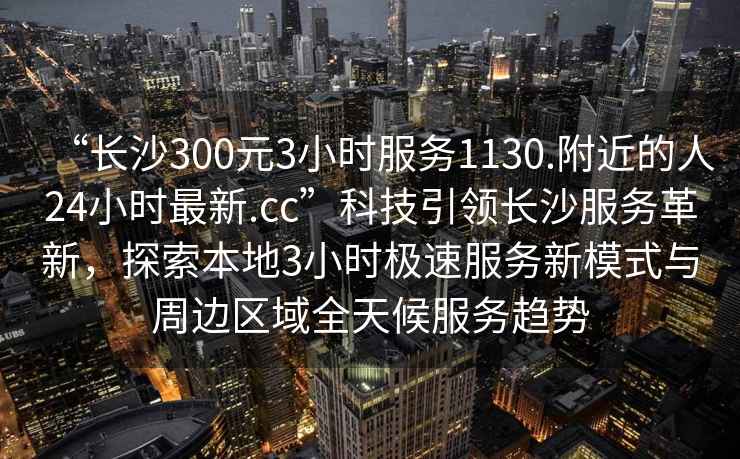 “長(zhǎng)沙300元3小時(shí)服務(wù)1130.附近的人24小時(shí)最新.cc”科技引領(lǐng)長(zhǎng)沙服務(wù)革新，探索本地3小時(shí)極速服務(wù)新模式與周邊區(qū)域全天候服務(wù)趨勢(shì)