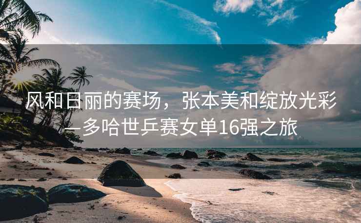 風(fēng)和日麗的賽場(chǎng)，張本美和綻放光彩—多哈世乒賽女單16強(qiáng)之旅