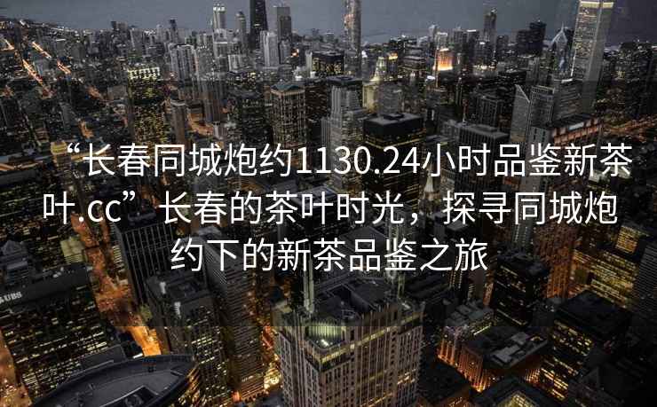 “長春同城炮約1130.24小時品鑒新茶葉.cc”長春的茶葉時光，探尋同城炮約下的新茶品鑒之旅