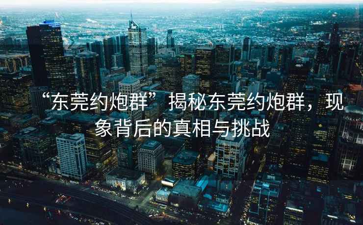 “東莞約炮群”揭秘東莞約炮群，現(xiàn)象背后的真相與挑戰(zhàn)