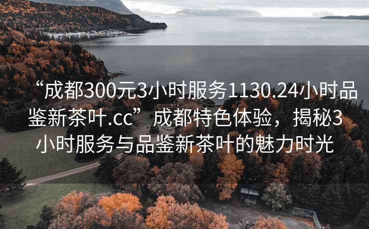 “成都300元3小時(shí)服務(wù)1130.24小時(shí)品鑒新茶葉.cc”成都特色體驗(yàn)，揭秘3小時(shí)服務(wù)與品鑒新茶葉的魅力時(shí)光