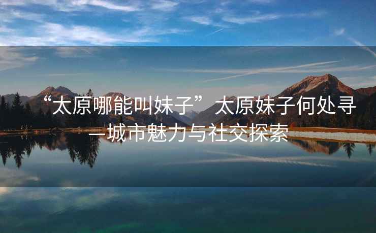 “太原哪能叫妹子”太原妹子何處尋—城市魅力與社交探索