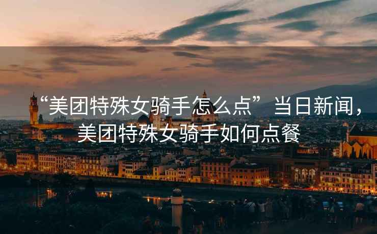 “美團(tuán)特殊女騎手怎么點(diǎn)”當(dāng)日新聞，美團(tuán)特殊女騎手如何點(diǎn)餐