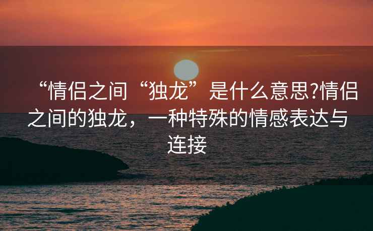 “情侶之間“獨(dú)龍”是什么意思?情侶之間的獨(dú)龍，一種特殊的情感表達(dá)與連接