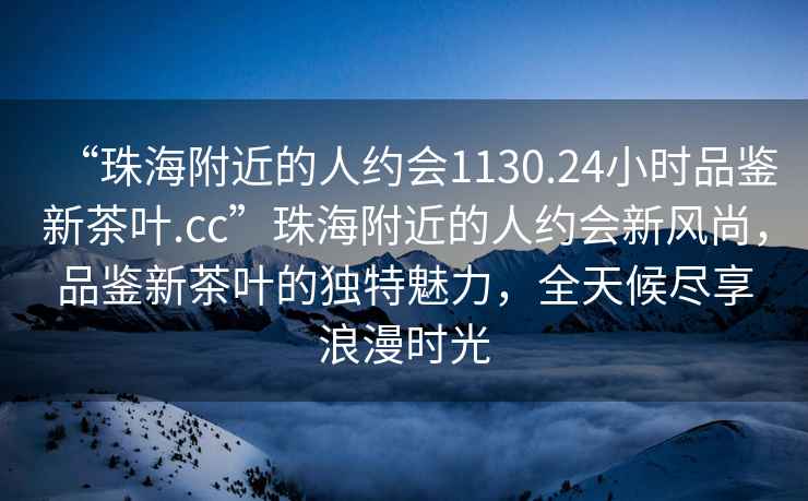 “珠海附近的人約會(huì)1130.24小時(shí)品鑒新茶葉.cc”珠海附近的人約會(huì)新風(fēng)尚，品鑒新茶葉的獨(dú)特魅力，全天候盡享浪漫時(shí)光