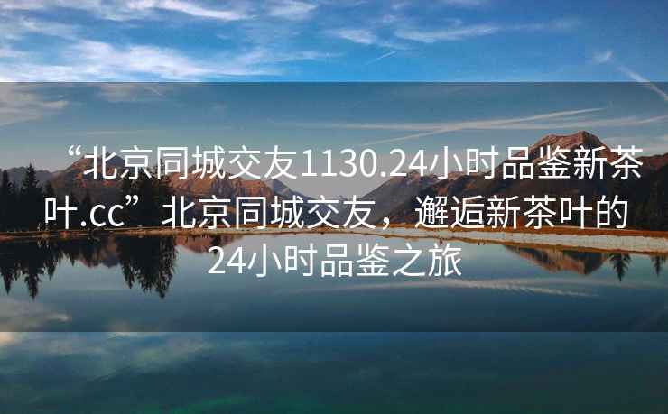 “北京同城交友1130.24小時(shí)品鑒新茶葉.cc”北京同城交友，邂逅新茶葉的24小時(shí)品鑒之旅