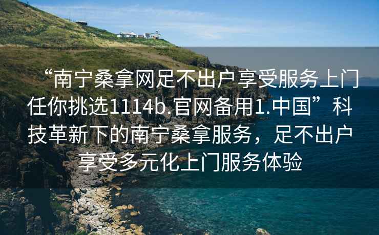 “南寧桑拿網(wǎng)足不出戶享受服務上門任你挑選1114b.官網(wǎng)備用1.中國”科技革新下的南寧桑拿服務，足不出戶享受多元化上門服務體驗