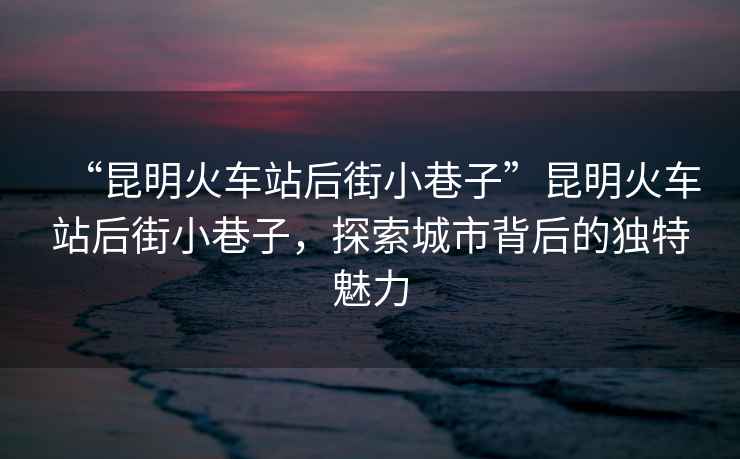 “昆明火車站后街小巷子”昆明火車站后街小巷子，探索城市背后的獨(dú)特魅力