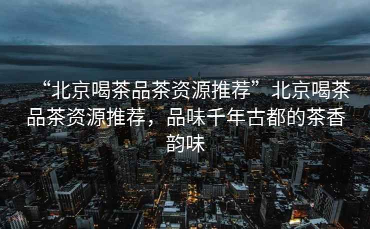 “北京喝茶品茶資源推薦”北京喝茶品茶資源推薦，品味千年古都的茶香韻味