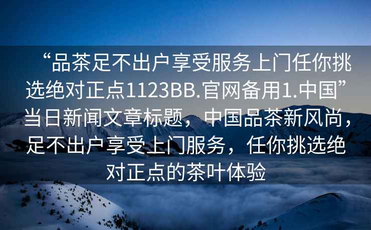 “品茶足不出戶享受服務(wù)上門任你挑選絕對正點1123BB.官網(wǎng)備用1.中國”當(dāng)日新聞文章標(biāo)題，中國品茶新風(fēng)尚，足不出戶享受上門服務(wù)，任你挑選絕對正點的茶葉體驗