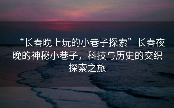 “長春晚上玩的小巷子探索”長春夜晚的神秘小巷子，科技與歷史的交織探索之旅