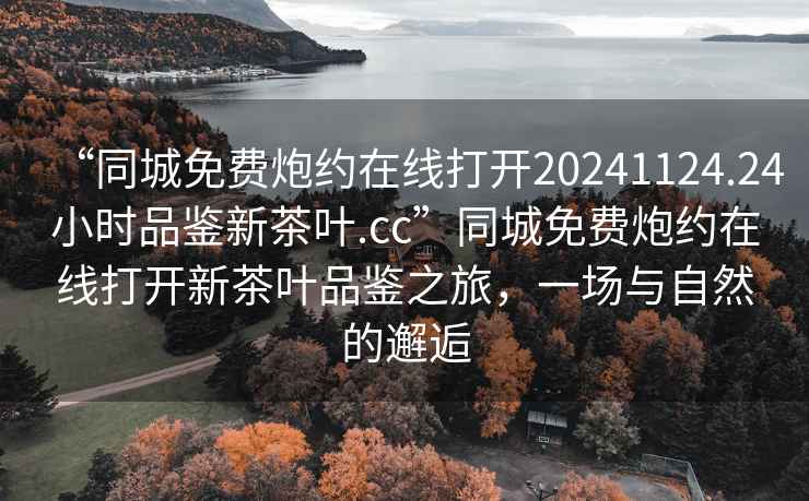 “同城免費炮約在線打開20241124.24小時品鑒新茶葉.cc”同城免費炮約在線打開新茶葉品鑒之旅，一場與自然的邂逅