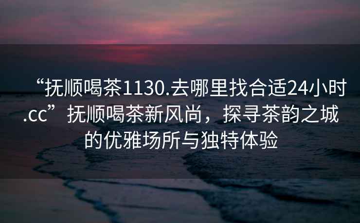 “撫順喝茶1130.去哪里找合適24小時(shí).cc”撫順喝茶新風(fēng)尚，探尋茶韻之城的優(yōu)雅場(chǎng)所與獨(dú)特體驗(yàn)