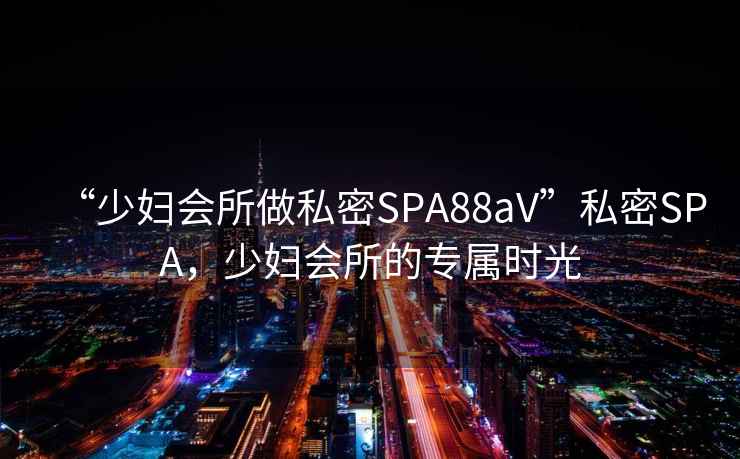 “少婦會(huì)所做私密SPA88aV”私密SPA，少婦會(huì)所的專屬時(shí)光