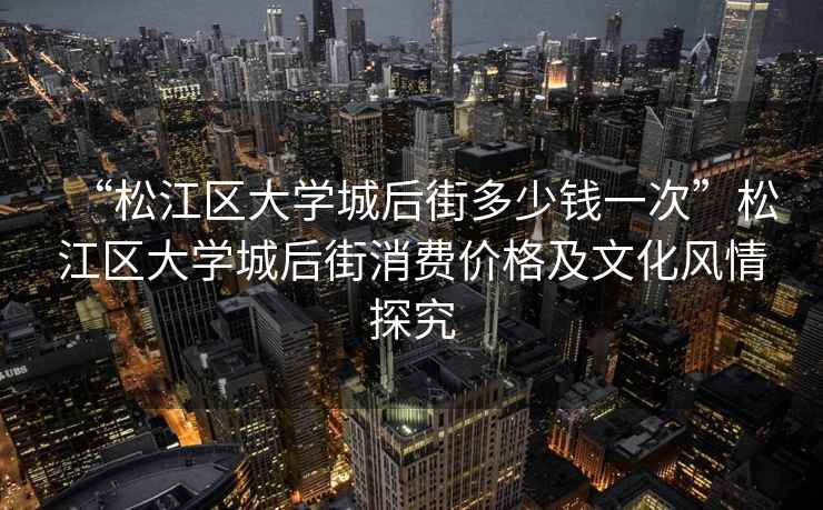 “松江區(qū)大學(xué)城后街多少錢一次”松江區(qū)大學(xué)城后街消費價格及文化風(fēng)情探究